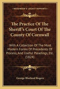 Cover image for The Practice of the Sheriff's Court of the County of Cornwall: With a Collection of the Most Modern Forms of Precedents of Process, and Useful Pleadings, Etc. (1824)