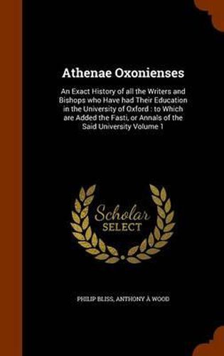 Athenae Oxonienses: An Exact History of All the Writers and Bishops Who Have Had Their Education in the University of Oxford: To Which Are Added the Fasti, or Annals of the Said University Volume 1