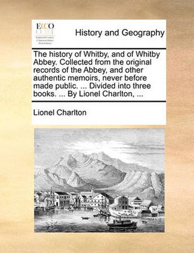 Cover image for The History of Whitby, and of Whitby Abbey. Collected from the Original Records of the Abbey, and Other Authentic Memoirs, Never Before Made Public. ... Divided Into Three Books. ... by Lionel Charlton, ...