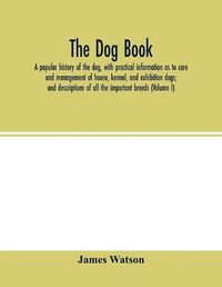 Cover image for The dog book: a popular history of the dog, with practical information as to care and management of house, kennel, and exhibition dogs; and descriptions of all the important breeds (Volume I)