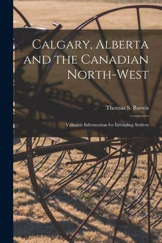 Cover image for Calgary, Alberta and the Canadian North-West [microform]: Valuable Information for Intending Settlers