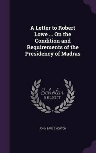 A Letter to Robert Lowe ... on the Condition and Requirements of the Presidency of Madras