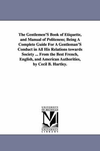 Cover image for The Gentlemen'S Book of Etiquette, and Manual of Politeness; Being A Complete Guide For A Gentleman'S Conduct in All His Relations towards Society ... From the Best French, English, and American Authorities, by Cecil B. Hartley.