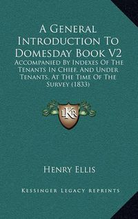 Cover image for A General Introduction to Domesday Book V2: Accompanied by Indexes of the Tenants in Chief, and Under Tenants, at the Time of the Survey (1833)