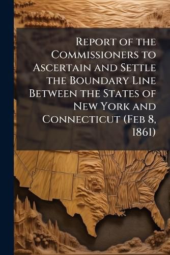 Cover image for Report of the Commissioners to Ascertain and Settle the Boundary Line Between the States of New York and Connecticut (Feb 8, 1861)