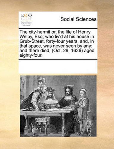 Cover image for The City-Hermit Or, the Life of Henry Welby, Esq; Who Liv'd at His House in Grub-Street, Forty-Four Years, And, in That Space, Was Never Seen by Any: And There Died, (Oct. 29, 1636) Aged Eighty-Four.