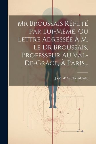 Cover image for Mr Broussais Refute Par Lui-meme, Ou Lettre Adressee A M. Le Dr Broussais, Professeur Au Val-de-grace, A Paris...