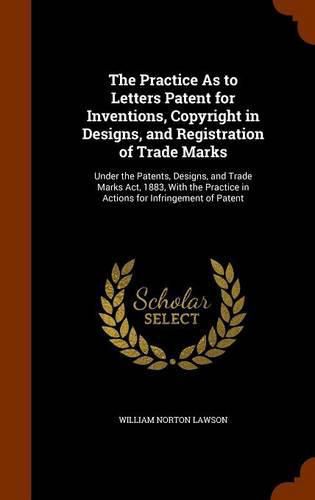 The Practice as to Letters Patent for Inventions, Copyright in Designs, and Registration of Trade Marks: Under the Patents, Designs, and Trade Marks ACT, 1883, with the Practice in Actions for Infringement of Patent