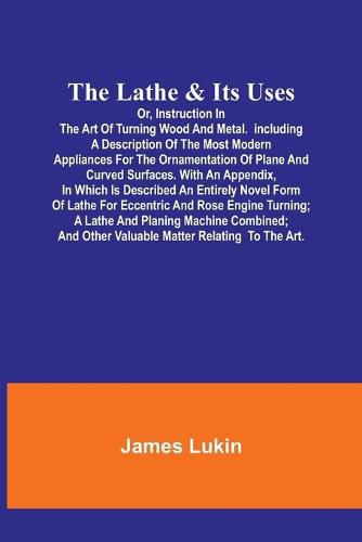 Cover image for The Lathe & Its UsesOr, Instruction in the Art of Turning Wood and Metal.Including a Description of the Most Modern Appliances For the Ornamentation of Plane and Curved Surfaces. With an Appendix, In Which Is Described an Entirely Novel Form of Lathe For Eccen