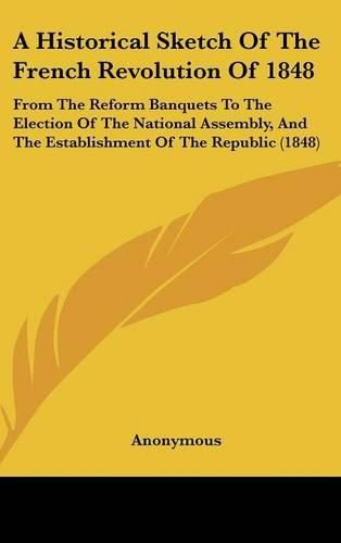 Cover image for A Historical Sketch of the French Revolution of 1848: From the Reform Banquets to the Election of the National Assembly, and the Establishment of the Republic (1848)