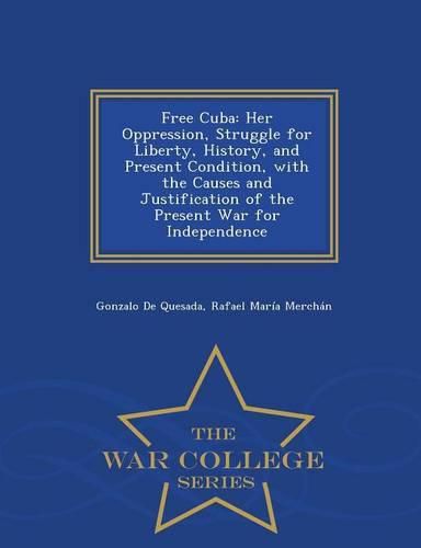 Free Cuba: Her Oppression, Struggle for Liberty, History, and Present Condition, with the Causes and Justification of the Present War for Independence - War College Series