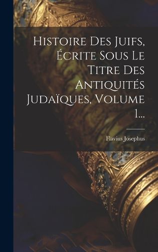 Cover image for Histoire Des Juifs, Ecrite Sous Le Titre Des Antiquites Judaiques, Volume 1...