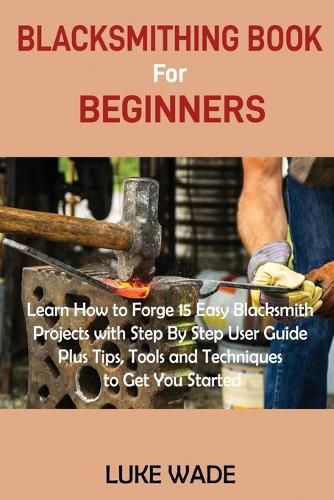 Cover image for Blacksmithing Book for Beginners: Learn How to Forge 15 Easy Blacksmith Projects with Step By Step User Guide Plus Tips, Tools and Techniques to Get You Started