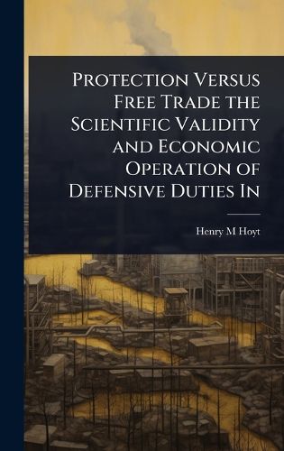 Cover image for Protection Versus Free Trade the Scientific Validity and Economic Operation of Defensive Duties In