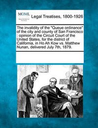 Cover image for The Invalidity of the Queue Ordinance of the City and County of San Francisco: Opinion of the Circuit Court of the United States, for the District of California, in Ho Ah Kow vs. Matthew Nunan, Delivered July 7th, 1879.