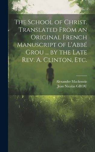 Cover image for The School of Christ. Translated From an Original French Manuscript of L'Abbe&#769; Grou ... by the Late Rev. A. Clinton, Etc.