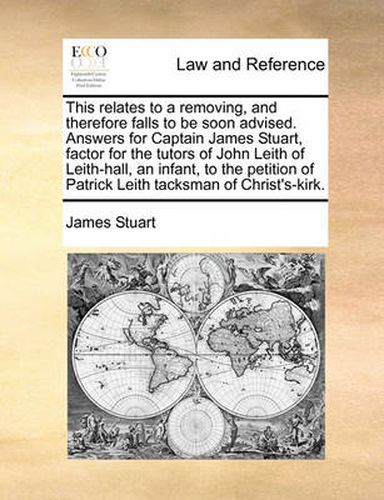 This Relates to a Removing, and Therefore Falls to Be Soon Advised. Answers for Captain James Stuart, Factor for the Tutors of John Leith of Leith-Hall, an Infant, to the Petition of Patrick Leith Tacksman of Christ's-Kirk.