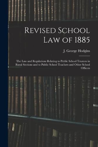 Revised School Law of 1885 [microform]: the Law and Regulations Relating to Public School Trustees in Rural Sections and to Public School Teachers and Other School Officers