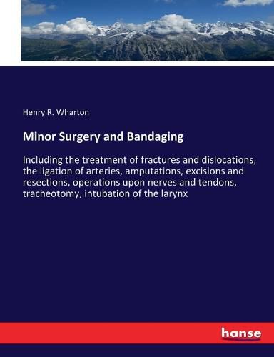 Minor Surgery and Bandaging: Including the treatment of fractures and dislocations, the ligation of arteries, amputations, excisions and resections, operations upon nerves and tendons, tracheotomy, intubation of the larynx