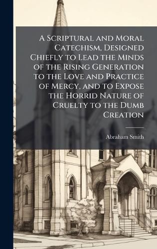 Cover image for A Scriptural and Moral Catechism, Designed Chiefly to Lead the Minds of the Rising Generation to the Love and Practice of Mercy, and to Expose the Horrid Nature of Cruelty to the Dumb Creation