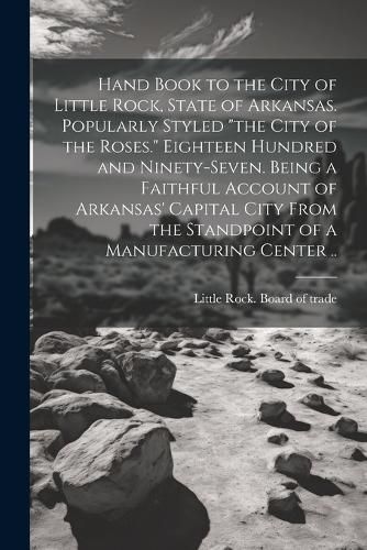 Cover image for Hand Book to the City of Little Rock, State of Arkansas. Popularly Styled "the City of the Roses." Eighteen Hundred and Ninety-seven. Being a Faithful Account of Arkansas' Capital City From the Standpoint of a Manufacturing Center ..
