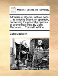 Cover image for A Treatise of Algebra, in Three Parts. ... to Which Is Added, an Appendix, Concerning the General Properties of Geometrical Lines. by Colin Maclaurin, ... the Sixth Edition.