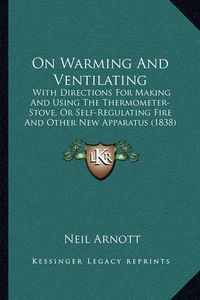 Cover image for On Warming and Ventilating: With Directions for Making and Using the Thermometer-Stove, or Self-Regulating Fire and Other New Apparatus (1838)