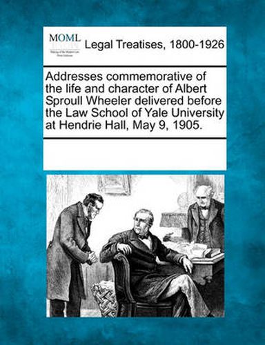 Cover image for Addresses Commemorative of the Life and Character of Albert Sproull Wheeler Delivered Before the Law School of Yale University at Hendrie Hall, May 9, 1905.