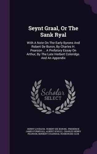 Seynt Graal, or the Sank Ryal: With a Note on the Early Byrons and Robert de Buron, by Charles H. Pearson ... a Prefatory Essay on Arthur, by the Late Herbert Coleridge. and an Appendix