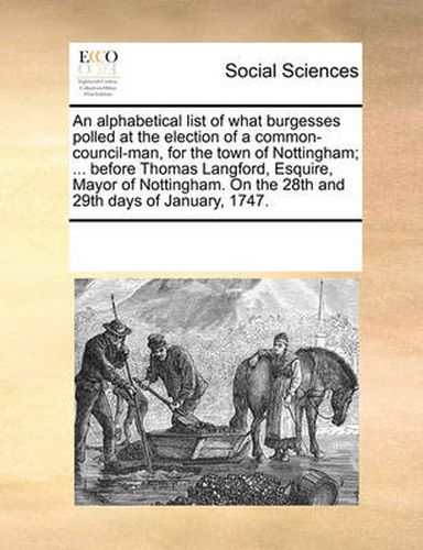 Cover image for An Alphabetical List of What Burgesses Polled at the Election of a Common-Council-Man, for the Town of Nottingham; ... Before Thomas Langford, Esquire, Mayor of Nottingham. on the 28th and 29th Days of January, 1747.