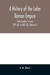 Cover image for A history of the later Roman empire: from Arcadius to Irene (395 A.D. to 800 A.D.) (Volume I)