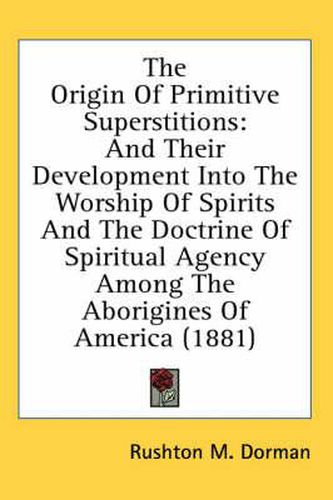 The Origin of Primitive Superstitions: And Their Development Into the Worship of Spirits and the Doctrine of Spiritual Agency Among the Aborigines of America (1881)