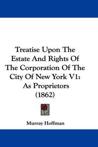 Cover image for Treatise Upon The Estate And Rights Of The Corporation Of The City Of New York V1: As Proprietors (1862)