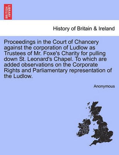 Cover image for Proceedings in the Court of Chancery Against the Corporation of Ludlow as Trustees of Mr. Foxe's Charity for Pulling Down St. Leonard's Chapel. to Which Are Added Observations on the Corporate Rights and Parliamentary Representation of the Ludlow.