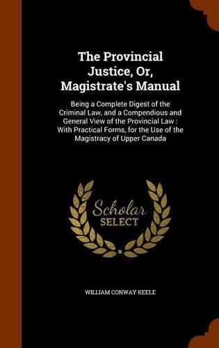 The Provincial Justice, Or, Magistrate's Manual: Being a Complete Digest of the Criminal Law, and a Compendious and General View of the Provincial Law: With Practical Forms, for the Use of the Magistracy of Upper Canada