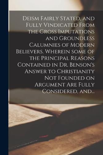 Cover image for Deism Fairly Stated, and Fully Vindicated From the Gross Imputations and Groundless Calumnies of Modern Believers. Wherein Some of the Principal Reasons Contained in Dr. Benson's Answer to Christianity Not Founded on Argument Are Fully Considered, And...