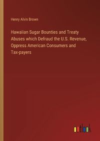 Cover image for Hawaiian Sugar Bounties and Treaty Abuses which Defraud the U.S. Revenue, Oppress American Consumers and Tax-payers