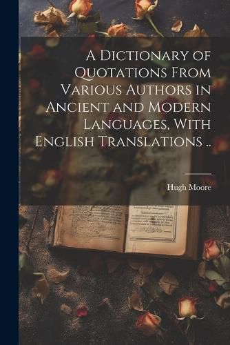 A Dictionary of Quotations From Various Authors in Ancient and Modern Languages, With English Translations ..