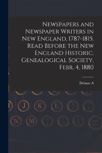 Newspapers and Newspaper Writers in New England, 1787-1815. Read Before the New England Historic, Genealogical Society, Febr. 4, 1880