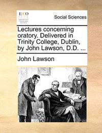 Cover image for Lectures Concerning Oratory. Delivered in Trinity College, Dublin, by John Lawson, D.D. ...