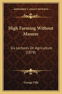 Cover image for High Farming Without Manure: Six Lectures on Agriculture (1878)