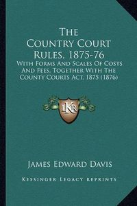 Cover image for The Country Court Rules, 1875-76: With Forms and Scales of Costs and Fees, Together with the County Courts ACT, 1875 (1876)