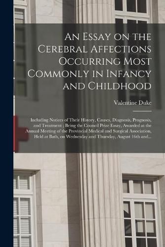 Cover image for An Essay on the Cerebral Affections Occurring Most Commonly in Infancy and Childhood: Including Notices of Their History, Causes, Diagnosis, Prognosis, and Treatment; Being the Council Prize Essay, Awarded at the Annual Meeting of the Provincial...