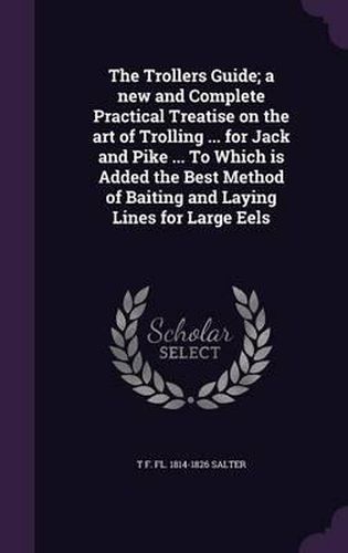 Cover image for The Trollers Guide; A New and Complete Practical Treatise on the Art of Trolling ... for Jack and Pike ... to Which Is Added the Best Method of Baiting and Laying Lines for Large Eels