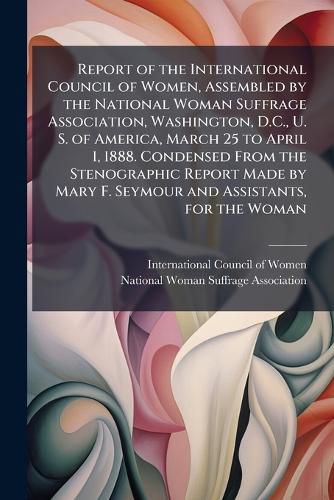 Cover image for Report of the International Council of Women, Assembled by the National Woman Suffrage Association, Washington, D.C., U. S. of America, March 25 to April 1, 1888. Condensed From the Stenographic Report Made by Mary F. Seymour and Assistants, for the Woman