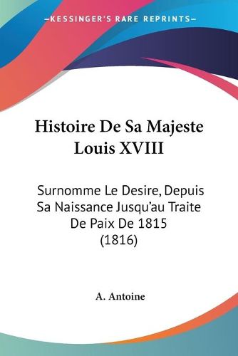 Cover image for Histoire de Sa Majeste Louis XVIII: Surnomme Le Desire, Depuis Sa Naissance Jusqu'au Traite de Paix de 1815 (1816)