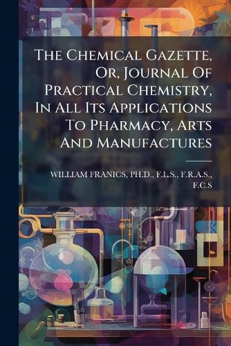 Cover image for The Chemical Gazette, Or, Journal of Practical Chemistry, in All Its Applications to Pharmacy, Arts and Manufactures.