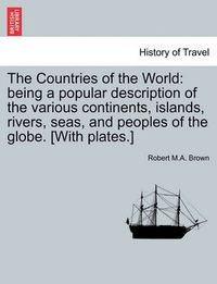 Cover image for The Countries of the World: Being a Popular Description of the Various Continents, Islands, Rivers, Seas, and Peoples of the Globe. [With Plates.]