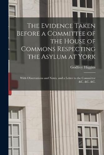 Cover image for The Evidence Taken Before a Committee of the House of Commons Respecting the Asylum at York: With Observations and Notes, and a Letter to the Committee &c. &c. &c.