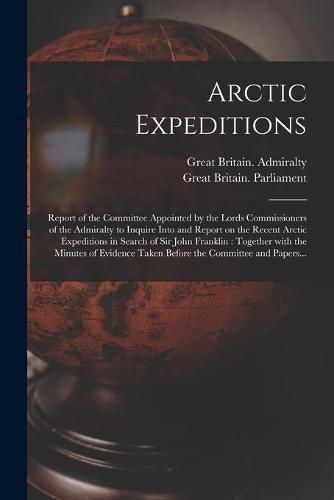 Arctic Expeditions: Report of the Committee Appointed by the Lords Commissioners of the Admiralty to Inquire Into and Report on the Recent Arctic Expeditions in Search of Sir John Franklin: Together With the Minutes of Evidence Taken Before The...